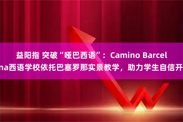 益阳指 突破“哑巴西语”：Camino Barcelona西语学校依托巴塞罗那实景教学，助力学生自信开口