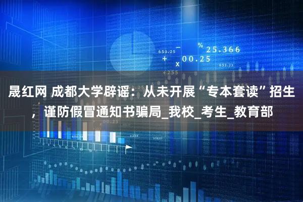 晟红网 成都大学辟谣：从未开展“专本套读”招生，谨防假冒通知书骗局_我校_考生_教育部