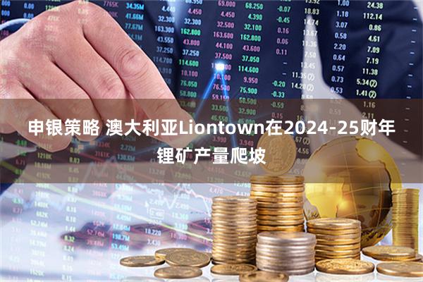 申银策略 澳大利亚Liontown在2024-25财年锂矿产量爬坡