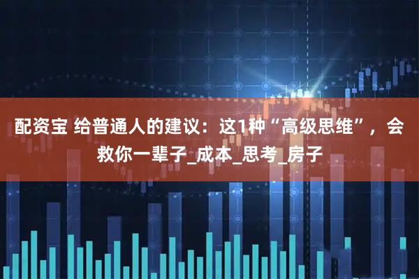 配资宝 给普通人的建议：这1种“高级思维”，会救你一辈子_成本_思考_房子