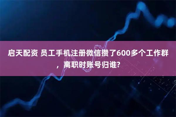 启天配资 员工手机注册微信攒了600多个工作群，离职时账号归谁?