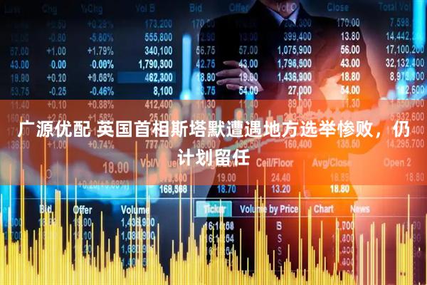 广源优配 英国首相斯塔默遭遇地方选举惨败，仍计划留任