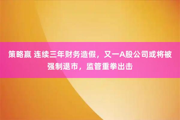策略赢 连续三年财务造假，又一A股公司或将被强制退市，监管重拳出击