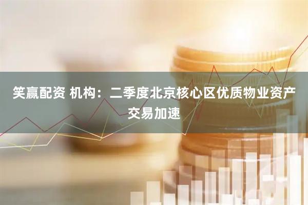 笑赢配资 机构：二季度北京核心区优质物业资产交易加速