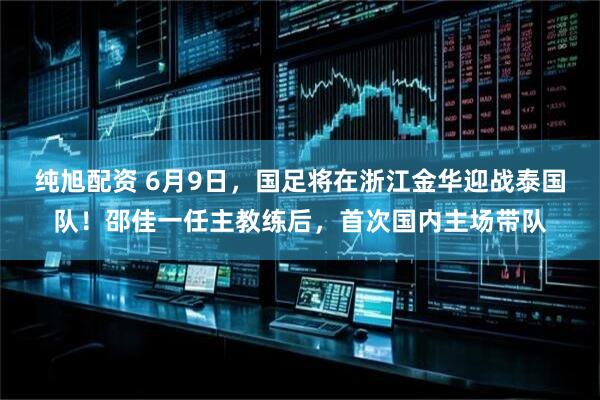 纯旭配资 6月9日，国足将在浙江金华迎战泰国队！邵佳一任主教练后，首次国内主场带队