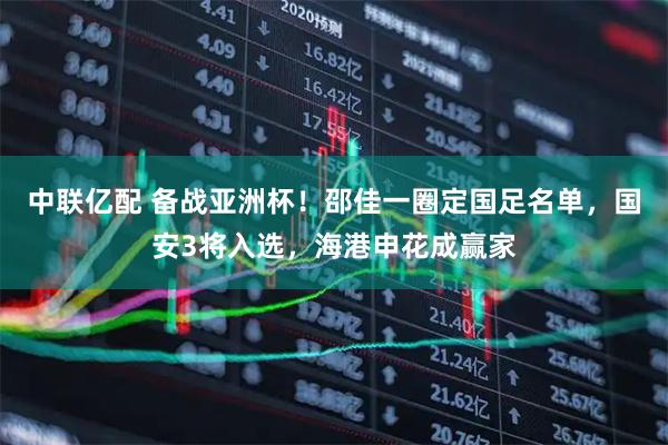 中联亿配 备战亚洲杯！邵佳一圈定国足名单，国安3将入选，海港申花成赢家