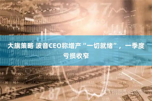 大旗策略 波音CEO称增产“一切就绪”，一季度亏损收窄