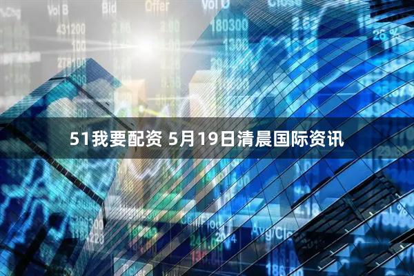 51我要配资 5月19日清晨国际资讯