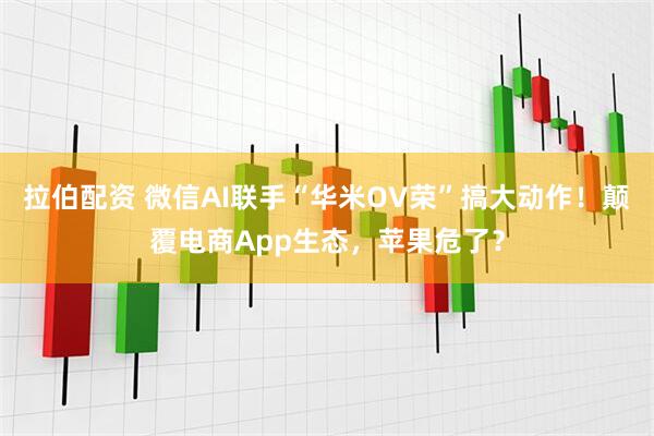 拉伯配资 微信AI联手“华米OV荣”搞大动作！颠覆电商App生态，苹果危了？