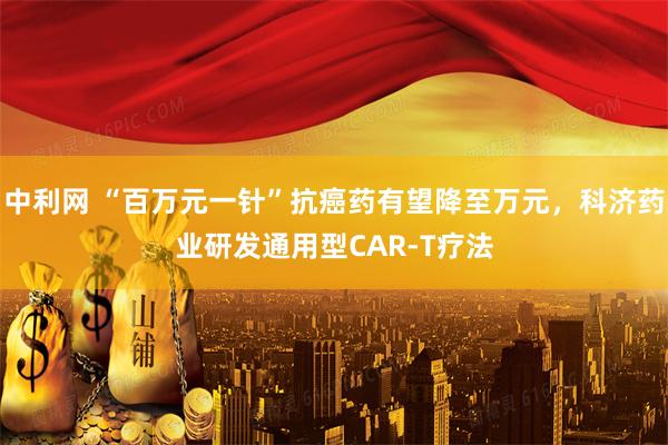 中利网 “百万元一针”抗癌药有望降至万元，科济药业研发通用型CAR-T疗法