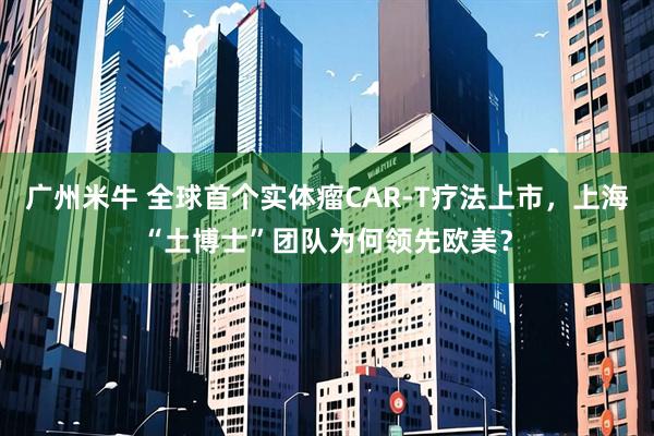 广州米牛 全球首个实体瘤CAR-T疗法上市，上海“土博士”团队为何领先欧美？