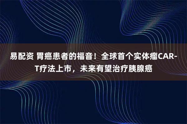 易配资 胃癌患者的福音！全球首个实体瘤CAR-T疗法上市，未来有望治疗胰腺癌
