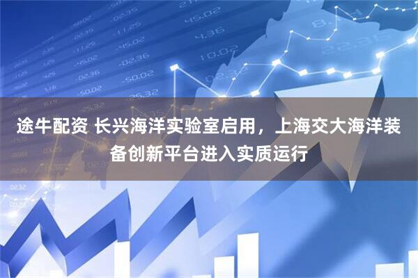 途牛配资 长兴海洋实验室启用，上海交大海洋装备创新平台进入实质运行