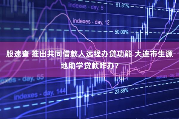 股速查 推出共同借款人远程办贷功能 大连市生源地助学贷款咋办?