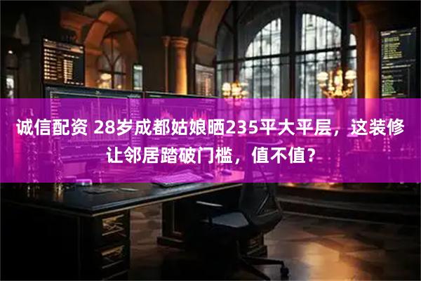诚信配资 28岁成都姑娘晒235平大平层,这装修让邻居踏破门槛,值不值?