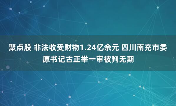 聚点股 非法收受财物1.24亿余元 四川南充市委原书记古正举一审被判无期